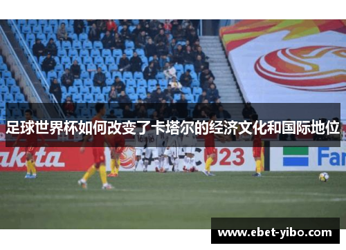 足球世界杯如何改变了卡塔尔的经济文化和国际地位