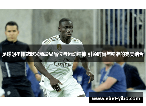 足球明星佩戴欧米茄彰显品位与运动精神 引领时尚与精准的完美结合