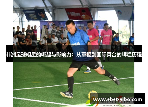 非洲足球明星的崛起与影响力：从草根到国际舞台的辉煌历程