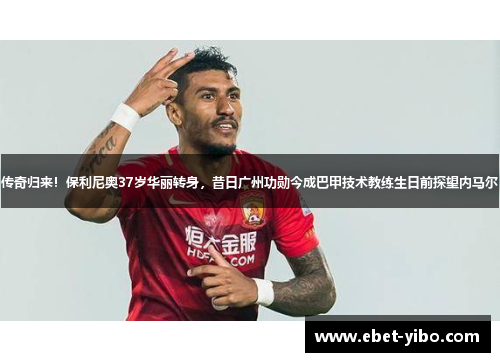 传奇归来！保利尼奥37岁华丽转身，昔日广州功勋今成巴甲技术教练生日前探望内马尔
