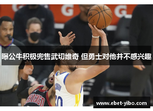 曝公牛积极兜售武切维奇 但勇士对他并不感兴趣