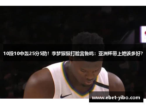 10投10中轰25分5助！李梦狠狠打脸宫鲁鸣：亚洲杯带上她该多好？